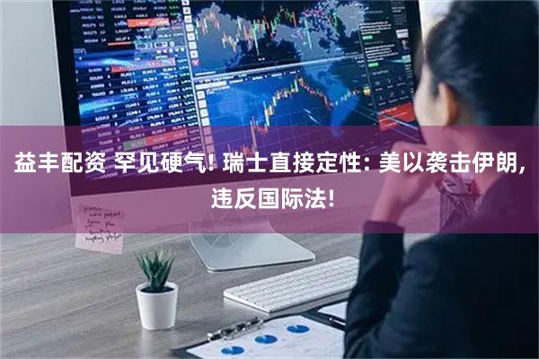 益丰配资 罕见硬气! 瑞士直接定性: 美以袭击伊朗, 违反国际法!