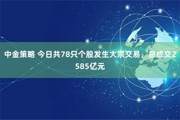 中金策略 今日共78只个股发生大宗交易，总成交2585亿元