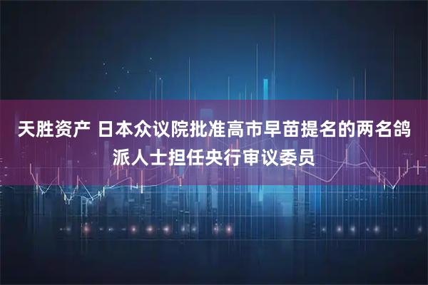 天胜资产 日本众议院批准高市早苗提名的两名鸽派人士担任央行审议委员