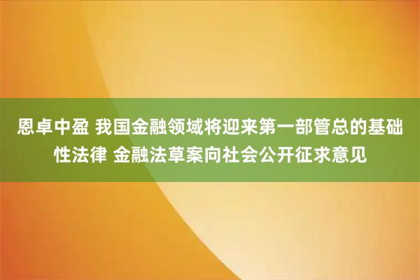 恩卓中盈 我国金融领域将迎来第一部管总的基础性法律 金融法草案向社会公开征求意见