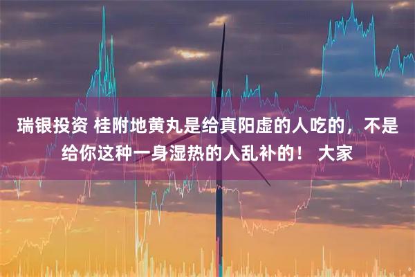 瑞银投资 桂附地黄丸是给真阳虚的人吃的，不是给你这种一身湿热的人乱补的！ 大家