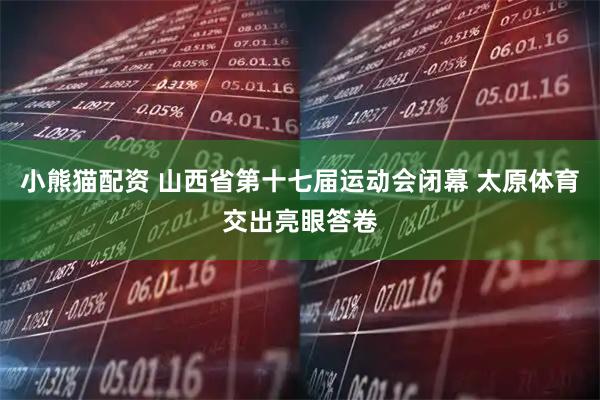 小熊猫配资 山西省第十七届运动会闭幕 太原体育交出亮眼答卷