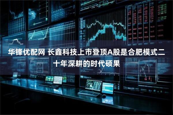 华锋优配网 长鑫科技上市登顶A股是合肥模式二十年深耕的时代硕果