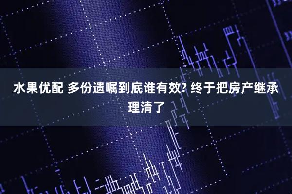 水果优配 多份遗嘱到底谁有效? 终于把房产继承理清了